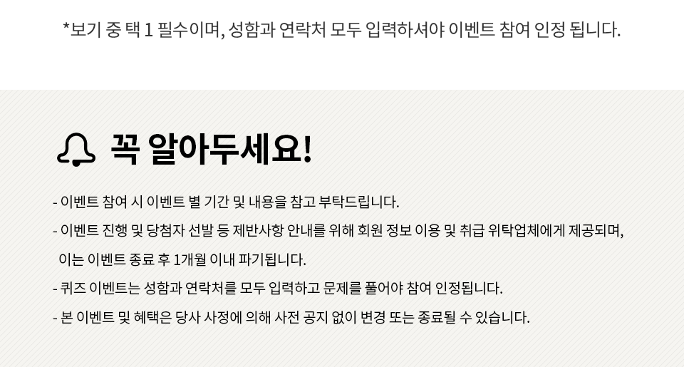 꼭 알아두세요!이벤트 참여 시 이벤트 별 기간 및 내용을 참고 부탁드립니다.이벤트 진행 및 당첨자 선발 등 제반사항 안내를 위해 회원 정보 이용 및 취급 위탁업체에게 제공되며, 이는 이벤트 종료 후 1개월 이내 파기됩니다. 퀴즈 이벤트는 성함과 연락처를 모두 입력하고 문제를 풀어야 참여 인정됩니다. 본 이벤트 및 혜택은 당사 사정에 의해 사전 공지 없이 변경 또는 종료될 수 있습니다.